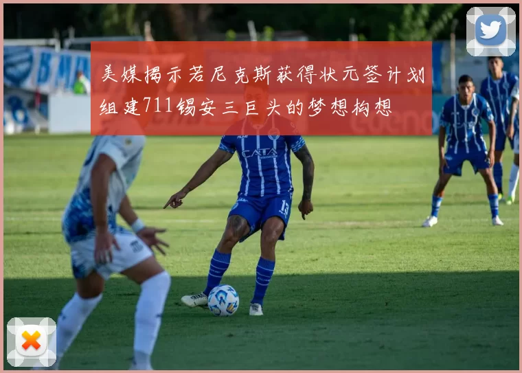 美媒揭示若尼克斯获得状元签计划组建711锡安三巨头的梦想构想