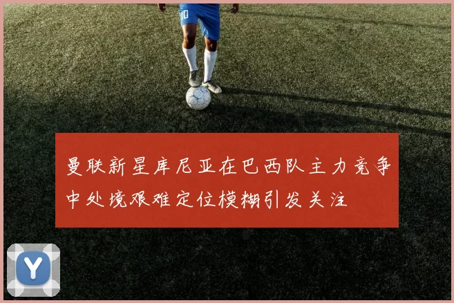 曼联新星库尼亚在巴西队主力竞争中处境艰难定位模糊引发关注