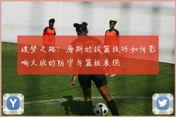 追梦之路：唐斯的投篮技巧如何影响文班的防守与篮板表现
