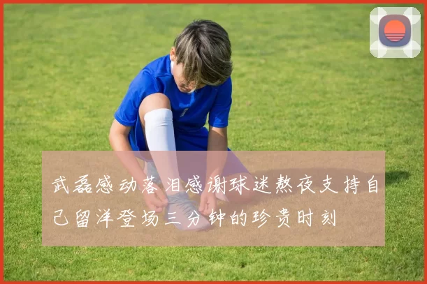 武磊感动落泪感谢球迷熬夜支持自己留洋登场三分钟的珍贵时刻